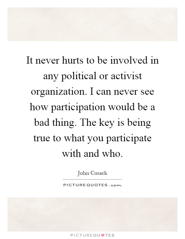 It never hurts to be involved in any political or activist organization. I can never see how participation would be a bad thing. The key is being true to what you participate with and who Picture Quote #1