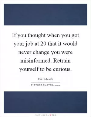 If you thought when you got your job at 20 that it would never change you were misinformed. Retrain yourself to be curious Picture Quote #1