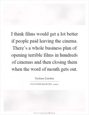 I think films would get a lot better if people paid leaving the cinema. There’s a whole business plan of opening terrible films in hundreds of cinemas and then closing them when the word of mouth gets out Picture Quote #1