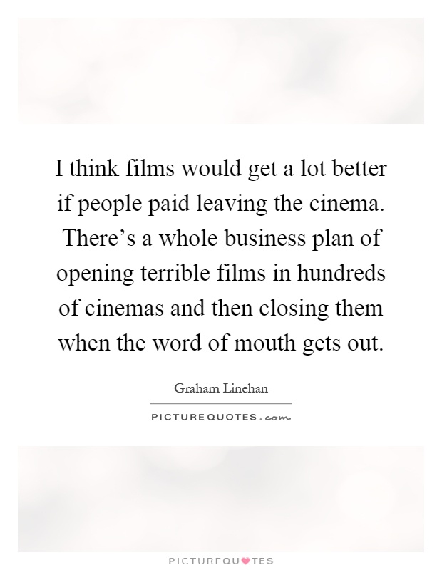 I think films would get a lot better if people paid leaving the cinema. There's a whole business plan of opening terrible films in hundreds of cinemas and then closing them when the word of mouth gets out Picture Quote #1