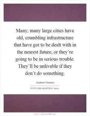 Many, many large cities have old, crumbling infrastructure that have got to be dealt with in the nearest future, or they’re going to be in serious trouble. They’ll be unlivable if they don’t do something Picture Quote #1