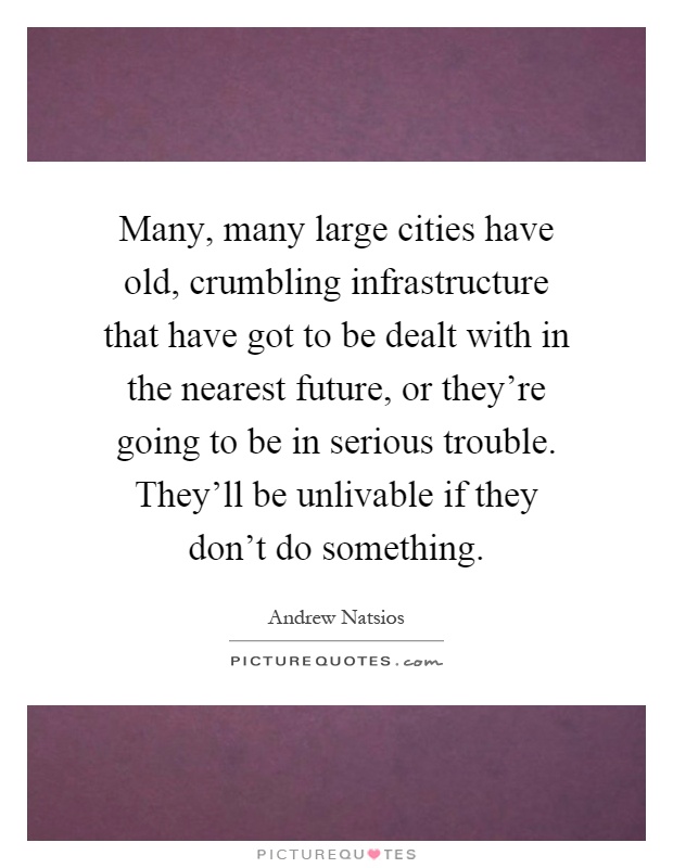 Many, many large cities have old, crumbling infrastructure that have got to be dealt with in the nearest future, or they're going to be in serious trouble. They'll be unlivable if they don't do something Picture Quote #1