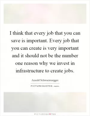 I think that every job that you can save is important. Every job that you can create is very important and it should not be the number one reason why we invest in infrastructure to create jobs Picture Quote #1