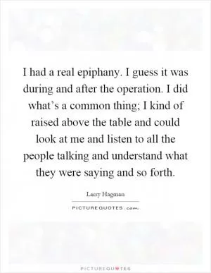 I had a real epiphany. I guess it was during and after the operation. I did what’s a common thing; I kind of raised above the table and could look at me and listen to all the people talking and understand what they were saying and so forth Picture Quote #1