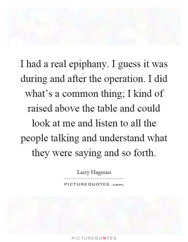 I had a real epiphany. I guess it was during and after the operation. I did what's a common thing; I kind of raised above the table and could look at me and listen to all the people talking and understand what they were saying and so forth Picture Quote #1