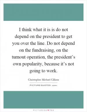 I think what it is is do not depend on the president to get you over the line. Do not depend on the fundraising, on the turnout operation, the president’s own popularity, because it’s not going to work Picture Quote #1
