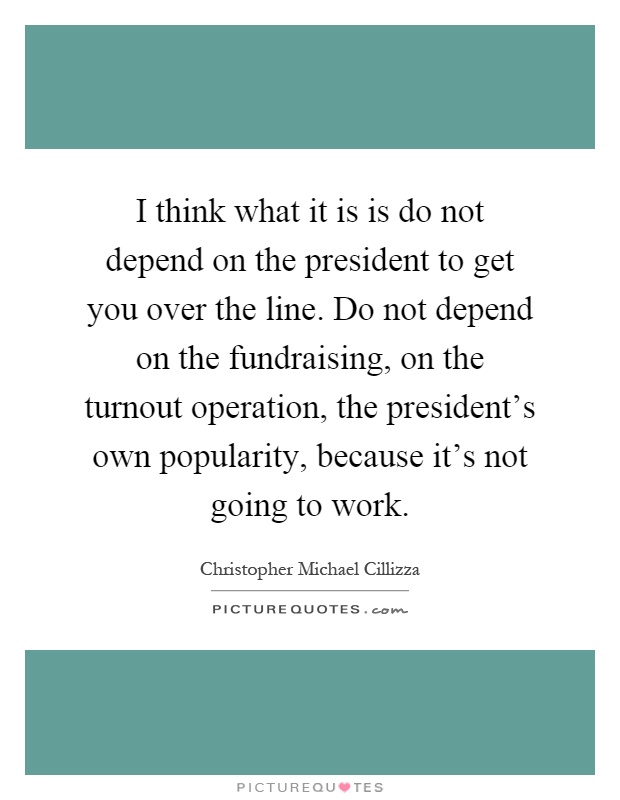 I think what it is is do not depend on the president to get you over the line. Do not depend on the fundraising, on the turnout operation, the president's own popularity, because it's not going to work Picture Quote #1