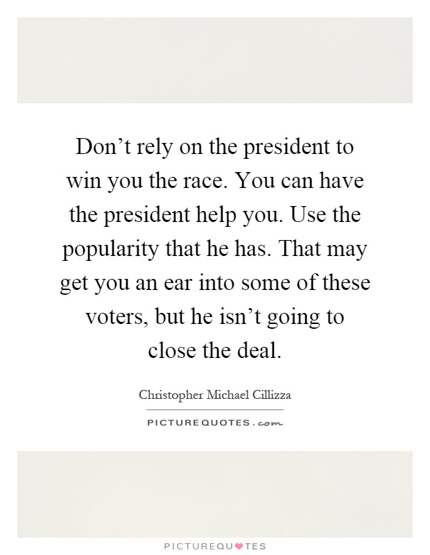 Don't rely on the president to win you the race. You can have the president help you. Use the popularity that he has. That may get you an ear into some of these voters, but he isn't going to close the deal Picture Quote #1