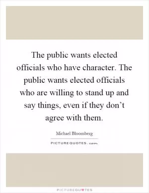 The public wants elected officials who have character. The public wants elected officials who are willing to stand up and say things, even if they don’t agree with them Picture Quote #1