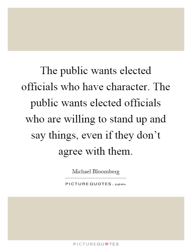 The public wants elected officials who have character. The public wants elected officials who are willing to stand up and say things, even if they don't agree with them Picture Quote #1