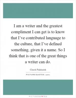 I am a writer and the greatest compliment I can get is to know that I’ve contributed language to the culture, that I’ve defined something, given it a name. So I think that is one of the great things a writer can do Picture Quote #1