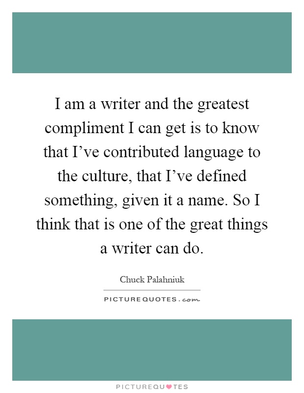 I am a writer and the greatest compliment I can get is to know that I've contributed language to the culture, that I've defined something, given it a name. So I think that is one of the great things a writer can do Picture Quote #1