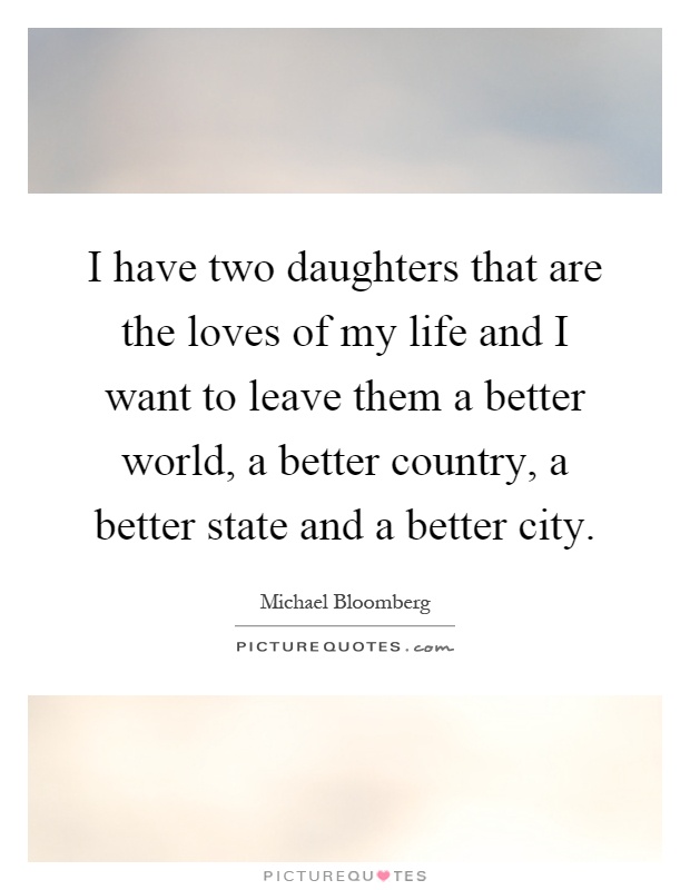 I have two daughters that are the loves of my life and I want to leave them a better world, a better country, a better state and a better city Picture Quote #1