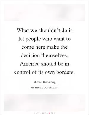 What we shouldn’t do is let people who want to come here make the decision themselves. America should be in control of its own borders Picture Quote #1