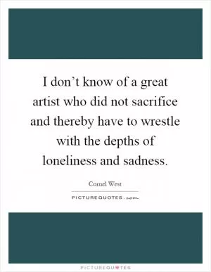 I don’t know of a great artist who did not sacrifice and thereby have to wrestle with the depths of loneliness and sadness Picture Quote #1