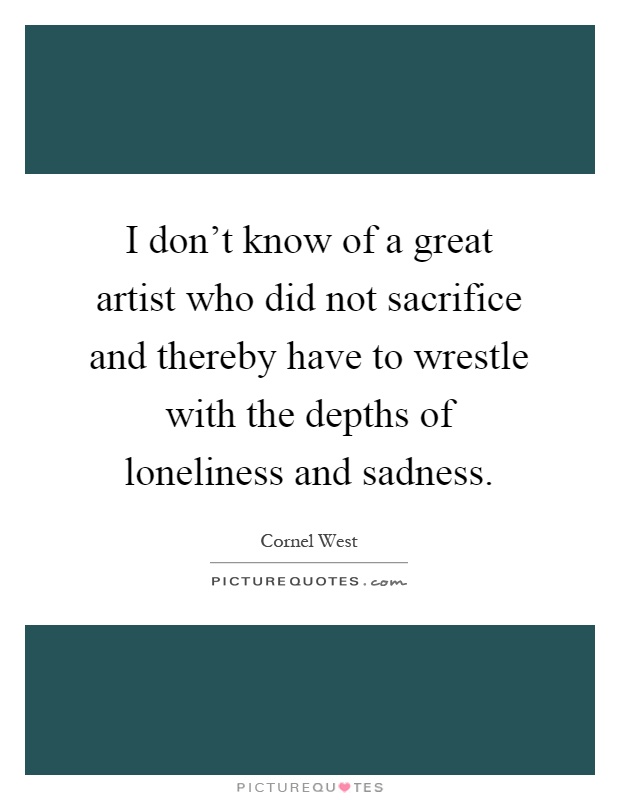 I don't know of a great artist who did not sacrifice and thereby have to wrestle with the depths of loneliness and sadness Picture Quote #1