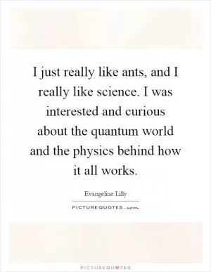 I just really like ants, and I really like science. I was interested and curious about the quantum world and the physics behind how it all works Picture Quote #1