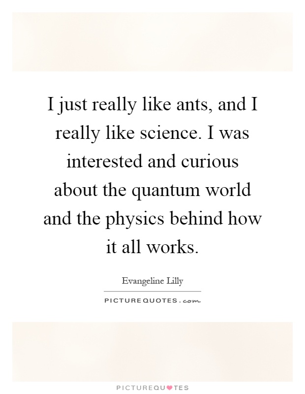 I just really like ants, and I really like science. I was interested and curious about the quantum world and the physics behind how it all works Picture Quote #1