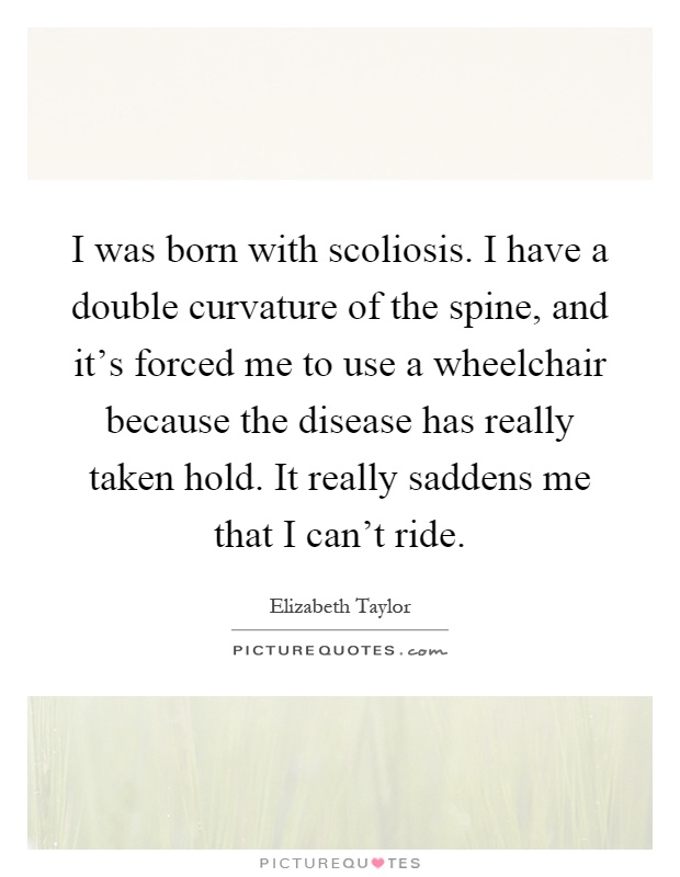 I was born with scoliosis. I have a double curvature of the spine, and it's forced me to use a wheelchair because the disease has really taken hold. It really saddens me that I can't ride Picture Quote #1