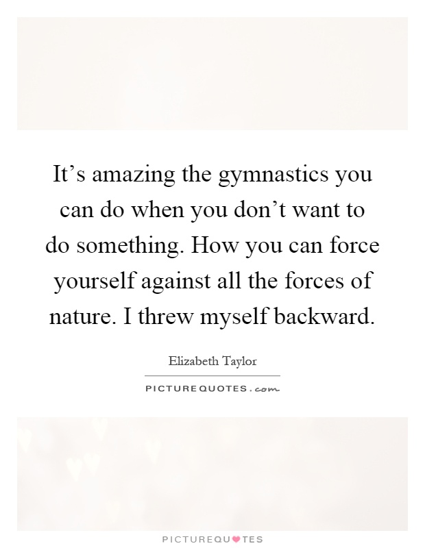 It's amazing the gymnastics you can do when you don't want to do something. How you can force yourself against all the forces of nature. I threw myself backward Picture Quote #1