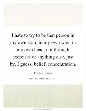 I hate to try to be that person in my own skin, in my own way, in my own head, not through exercises or anything else, just by, I guess, belief, concentration Picture Quote #1
