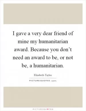 I gave a very dear friend of mine my humanitarian award. Because you don’t need an award to be, or not be, a humanitarian Picture Quote #1