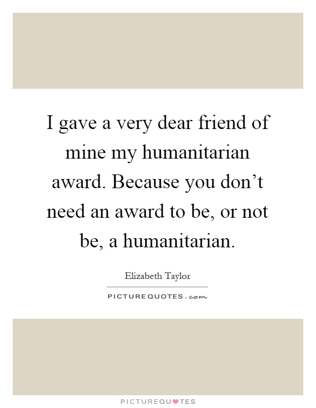 I gave a very dear friend of mine my humanitarian award. Because you don't need an award to be, or not be, a humanitarian Picture Quote #1