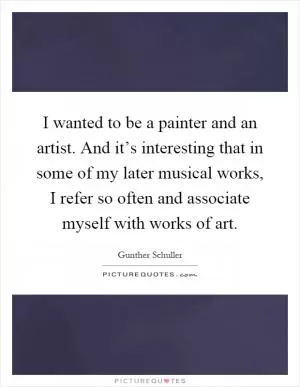 I wanted to be a painter and an artist. And it’s interesting that in some of my later musical works, I refer so often and associate myself with works of art Picture Quote #1