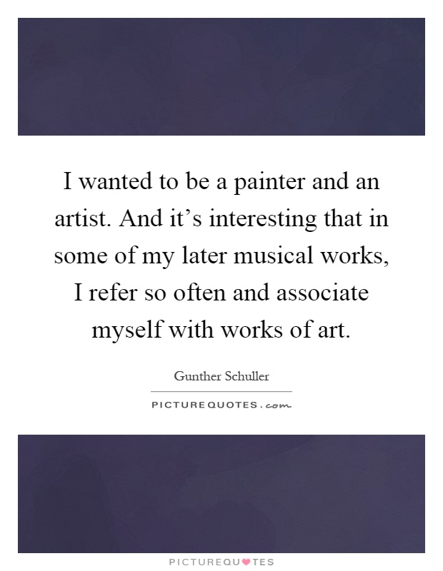 I wanted to be a painter and an artist. And it's interesting that in some of my later musical works, I refer so often and associate myself with works of art Picture Quote #1