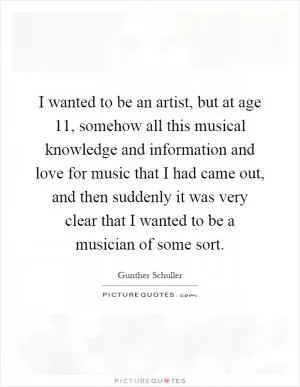 I wanted to be an artist, but at age 11, somehow all this musical knowledge and information and love for music that I had came out, and then suddenly it was very clear that I wanted to be a musician of some sort Picture Quote #1
