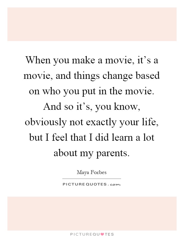 When you make a movie, it's a movie, and things change based on who you put in the movie. And so it's, you know, obviously not exactly your life, but I feel that I did learn a lot about my parents Picture Quote #1