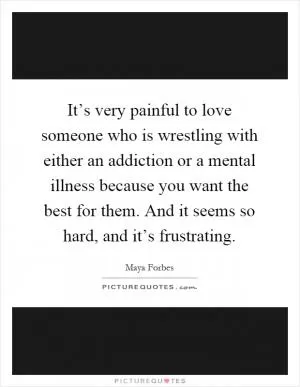 It’s very painful to love someone who is wrestling with either an addiction or a mental illness because you want the best for them. And it seems so hard, and it’s frustrating Picture Quote #1