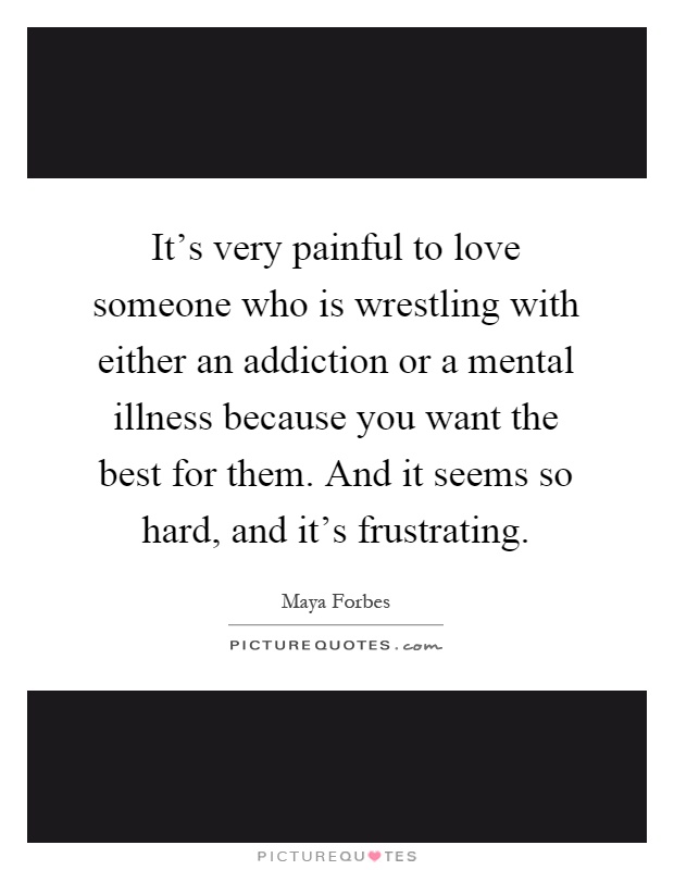 It's very painful to love someone who is wrestling with either an addiction or a mental illness because you want the best for them. And it seems so hard, and it's frustrating Picture Quote #1