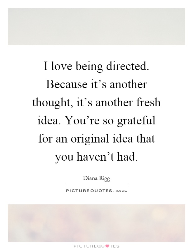 I love being directed. Because it's another thought, it's another fresh idea. You're so grateful for an original idea that you haven't had Picture Quote #1