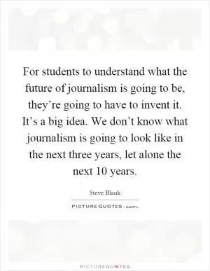 For students to understand what the future of journalism is going to be, they’re going to have to invent it. It’s a big idea. We don’t know what journalism is going to look like in the next three years, let alone the next 10 years Picture Quote #1