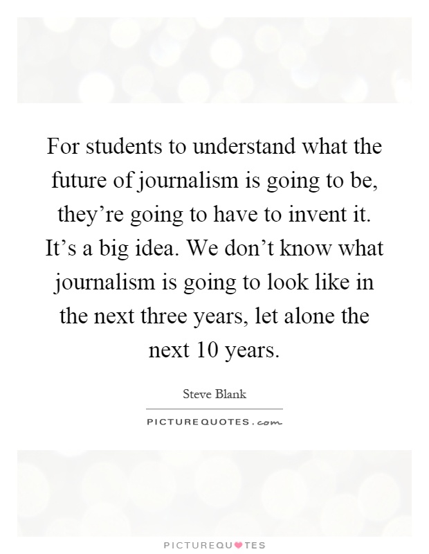 For students to understand what the future of journalism is going to be, they're going to have to invent it. It's a big idea. We don't know what journalism is going to look like in the next three years, let alone the next 10 years Picture Quote #1