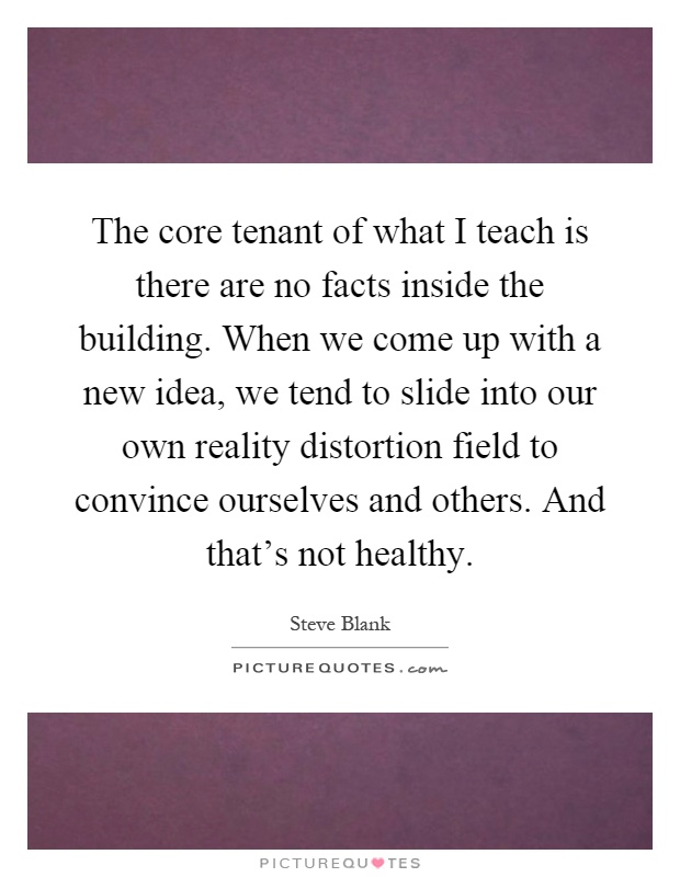 The core tenant of what I teach is there are no facts inside the building. When we come up with a new idea, we tend to slide into our own reality distortion field to convince ourselves and others. And that's not healthy Picture Quote #1