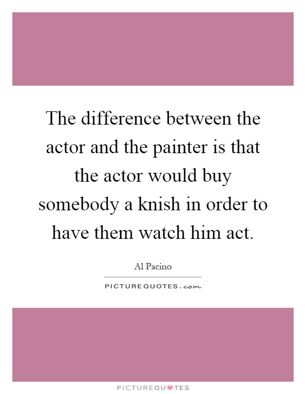 The difference between the actor and the painter is that the actor would buy somebody a knish in order to have them watch him act Picture Quote #1