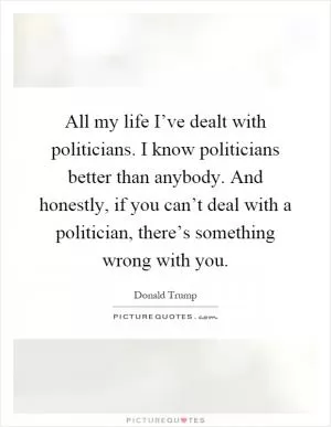 All my life I’ve dealt with politicians. I know politicians better than anybody. And honestly, if you can’t deal with a politician, there’s something wrong with you Picture Quote #1