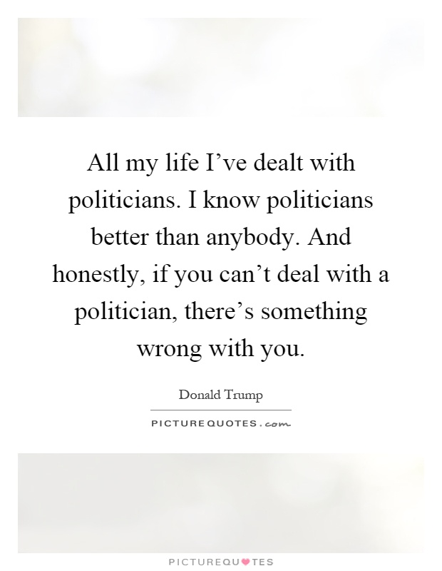 All my life I've dealt with politicians. I know politicians better than anybody. And honestly, if you can't deal with a politician, there's something wrong with you Picture Quote #1