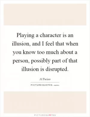 Playing a character is an illusion, and I feel that when you know too much about a person, possibly part of that illusion is disrupted Picture Quote #1