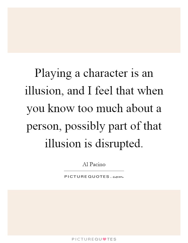 Playing a character is an illusion, and I feel that when you know too much about a person, possibly part of that illusion is disrupted Picture Quote #1