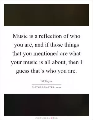 Music is a reflection of who you are, and if those things that you mentioned are what your music is all about, then I guess that’s who you are Picture Quote #1