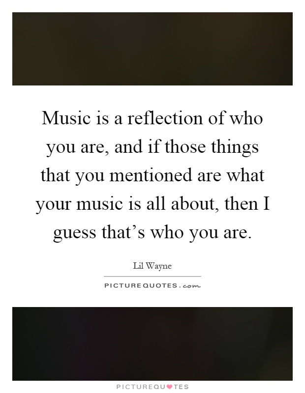 Music is a reflection of who you are, and if those things that you mentioned are what your music is all about, then I guess that's who you are Picture Quote #1