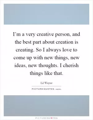 I’m a very creative person, and the best part about creation is creating. So I always love to come up with new things, new ideas, new thoughts. I cherish things like that Picture Quote #1