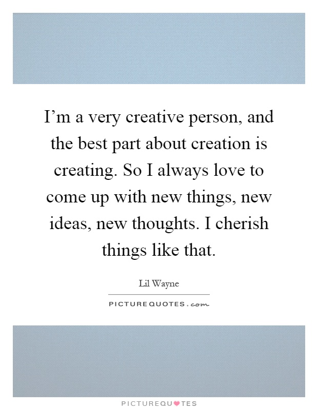 I'm a very creative person, and the best part about creation is creating. So I always love to come up with new things, new ideas, new thoughts. I cherish things like that Picture Quote #1
