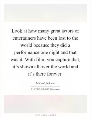 Look at how many great actors or entertainers have been lost to the world because they did a performance one night and that was it. With film, you capture that, it’s shown all over the world and it’s there forever Picture Quote #1