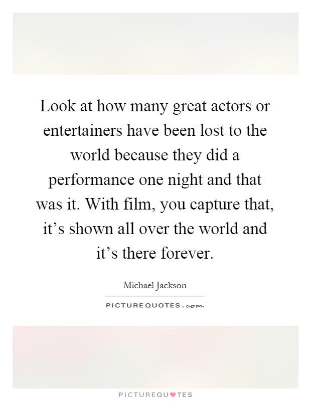 Look at how many great actors or entertainers have been lost to the world because they did a performance one night and that was it. With film, you capture that, it's shown all over the world and it's there forever Picture Quote #1
