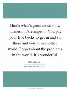 That’s what’s great about show business. It’s escapism. You pay your five bucks to get in and sit there and you’re in another world. Forget about the problems in the world. It’s wonderful Picture Quote #1