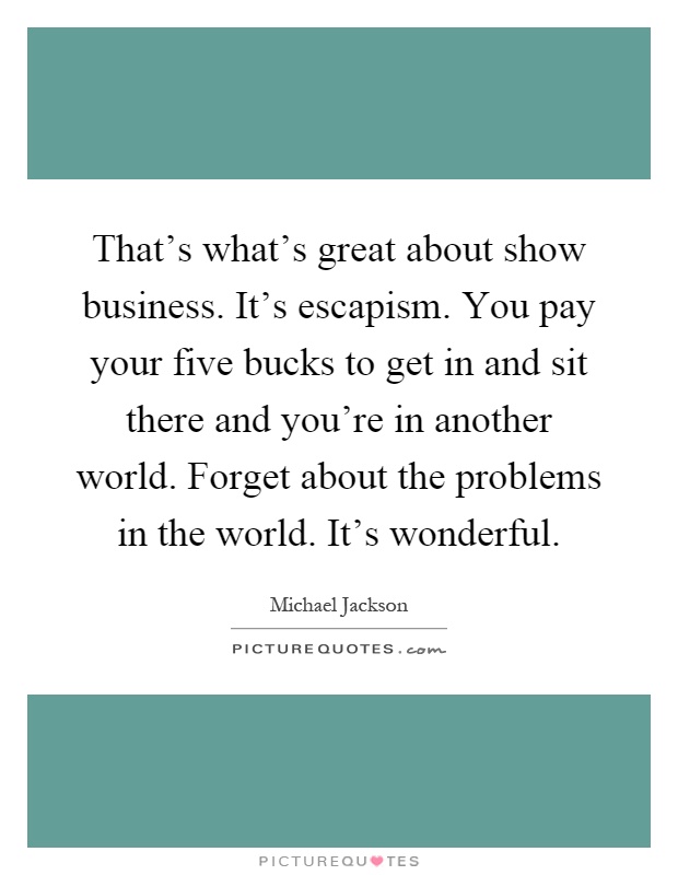 That's what's great about show business. It's escapism. You pay your five bucks to get in and sit there and you're in another world. Forget about the problems in the world. It's wonderful Picture Quote #1